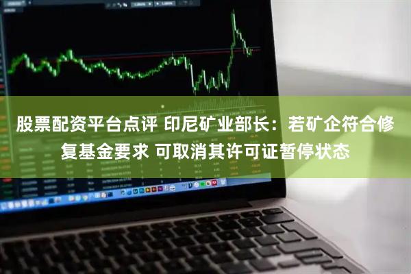 股票配资平台点评 印尼矿业部长：若矿企符合修复基金要求 可取消其许可证暂停状态