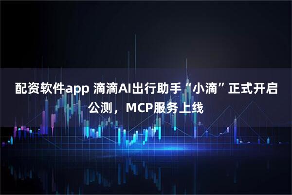 配资软件app 滴滴AI出行助手“小滴”正式开启公测，MCP服务上线