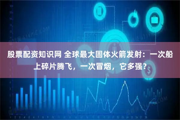 股票配资知识网 全球最大固体火箭发射：一次船上碎片腾飞，一次冒烟，它多强？