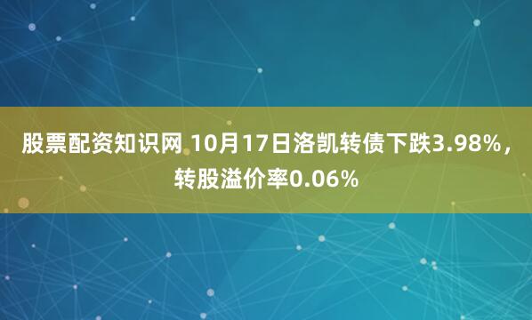 股票配资知识网 10月17日洛凯转债下跌3.98%，转股溢价率0.06%