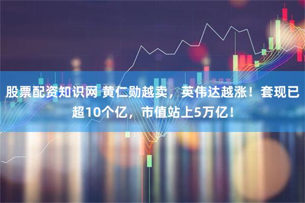 股票配资知识网 黄仁勋越卖，英伟达越涨！套现已超10个亿，市值站上5万亿！