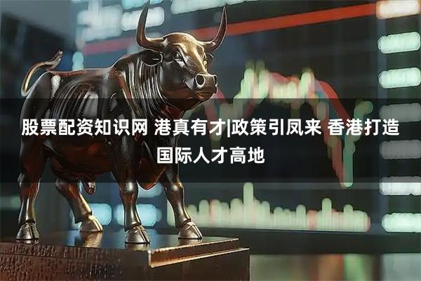 股票配资知识网 港真有才|政策引凤来 香港打造国际人才高地