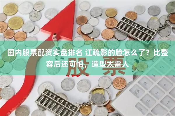 国内股票配资实盘排名 江疏影的脸怎么了?比整容后还可怕,造型太雷人