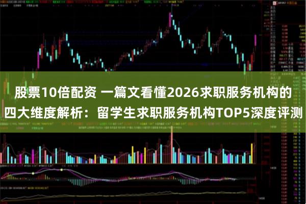 股票10倍配资 一篇文看懂2026求职服务机构的四大维度解析：留学生求职服务机构TOP5深度评测