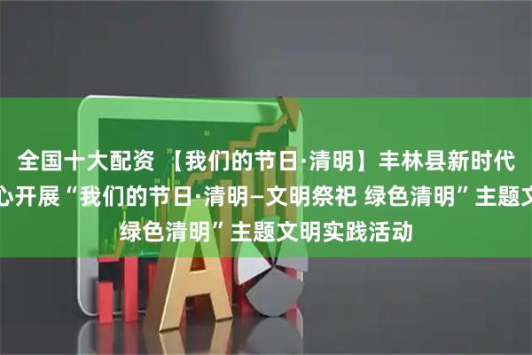 全国十大配资 【我们的节日·清明】丰林县新时代文明实践中心开展“我们的节日·清明—文明祭祀 绿色清明”主题文明实践活动