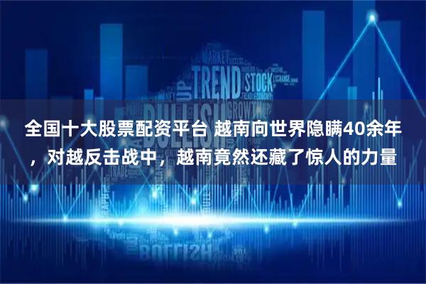 全国十大股票配资平台 越南向世界隐瞒40余年，对越反击战中，越南竟然还藏了惊人的力量