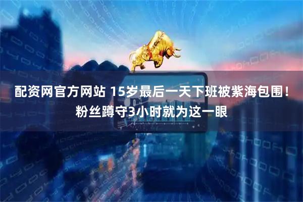 配资网官方网站 15岁最后一天下班被紫海包围！粉丝蹲守3小时就为这一眼