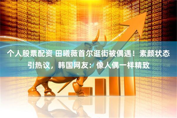 个人股票配资 田曦薇首尔逛街被偶遇！素颜状态引热议，韩国网友：像人偶一样精致
