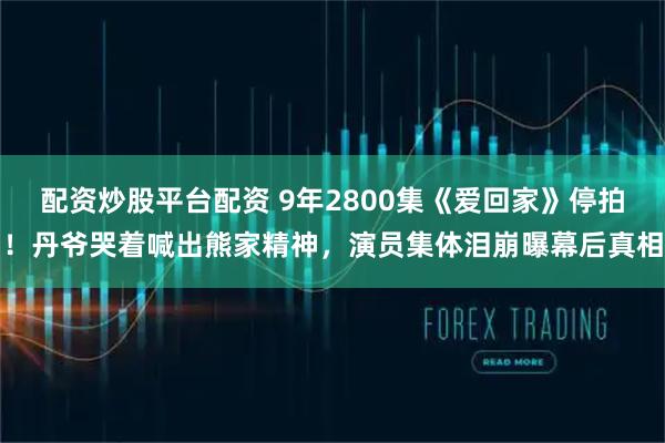 配资炒股平台配资 9年2800集《爱回家》停拍！丹爷哭着喊出熊家精神，演员集体泪崩曝幕后真相