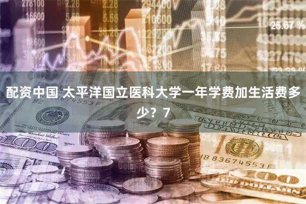 配资中国 太平洋国立医科大学一年学费加生活费多少？7
