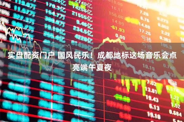 实盘配资门户 国风民乐！成都地标这场音乐会点亮端午夏夜