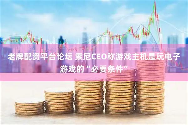 老牌配资平台论坛 索尼CEO称游戏主机是玩电子游戏的“必要条件”