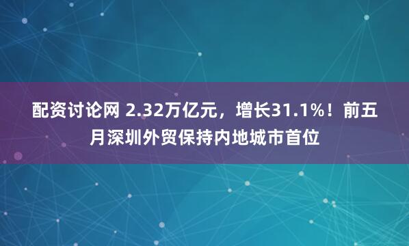 配资讨论网 2.32万亿元，增长31.1%！前五月深圳外贸保持内地城市首位
