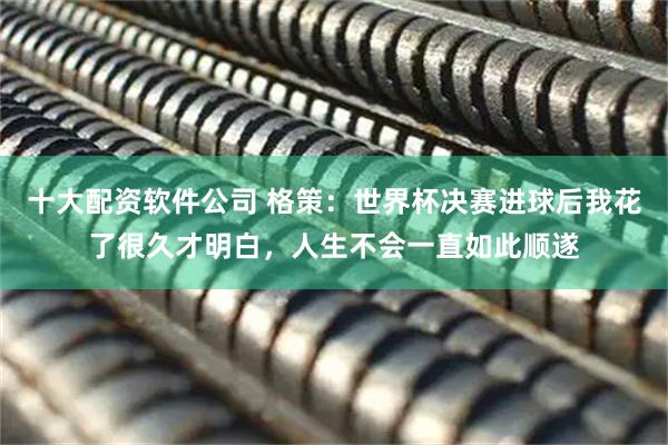 十大配资软件公司 格策:世界杯决赛进球后我花了很久才明白,人生不会一直如此顺遂