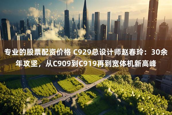 专业的股票配资价格 C929总设计师赵春玲：30余年攻坚，从C909到C919再到宽体机新高峰